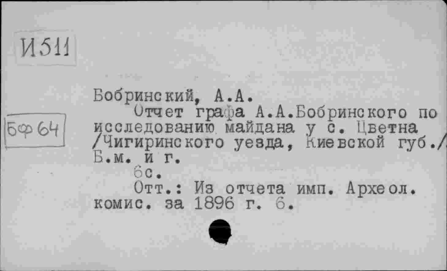 ﻿
Бобринский, А.А.
Отчет графа А.А.Бобрине кого по исследованию майдана у с. Цветна /Чигиринского уезда, киевской губ./ Б.м. и г.
6с.
Отт.: Из отчета имп. Археол. комис. за 1896 г. 6.